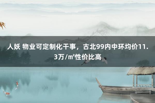 人妖 物业可定制化干事，古北99内中环均价11.3万/㎡性价比高
