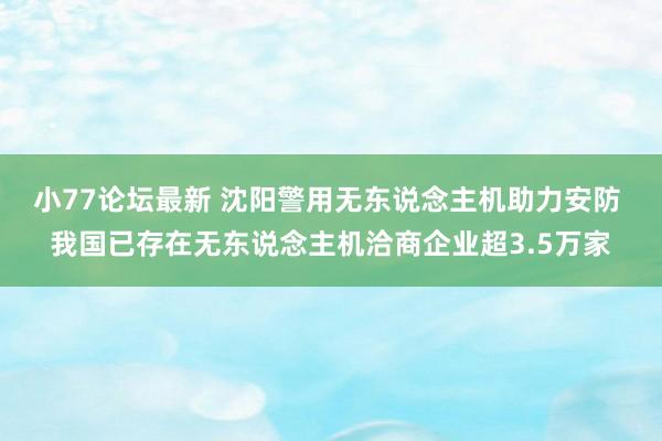 小77论坛最新 沈阳警用无东说念主机助力安防 我国已存在无东说念主机洽商企业超3.5万家