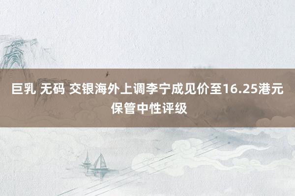 巨乳 无码 交银海外上调李宁成见价至16.25港元 保管中性评级