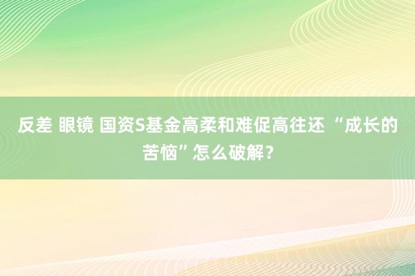 反差 眼镜 国资S基金高柔和难促高往还 “成长的苦恼”怎么破解？
