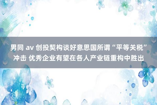 男同 av 创投契构谈好意思国所谓“平等关税”冲击 优秀企业有望在各人产业链重构中胜出
