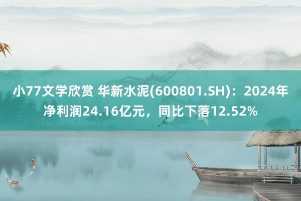 小77文学欣赏 华新水泥(600801.SH)：2024年净利润24.16亿元，同比下落12.52%