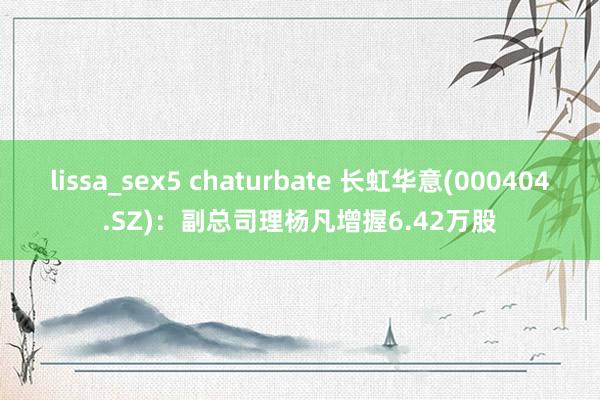 lissa_sex5 chaturbate 长虹华意(000404.SZ)：副总司理杨凡增握6.42万股