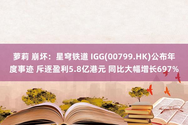 萝莉 崩坏：星穹铁道 IGG(00799.HK)公布年度事迹 斥逐盈利5.8亿港元 同比大幅增长697%