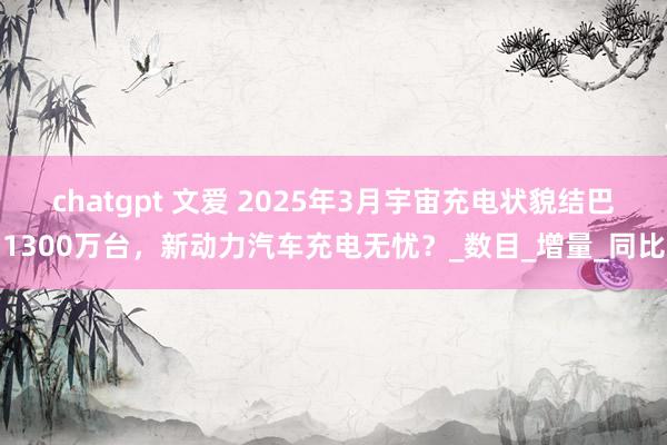 chatgpt 文爱 2025年3月宇宙充电状貌结巴1300万台，新动力汽车充电无忧？_数目_增量_同比