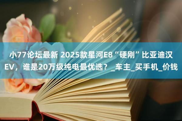 小77论坛最新 2025款星河E8“硬刚”比亚迪汉EV，谁是20万级纯电最优选？_车主_买手机_价钱