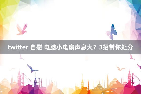 twitter 自慰 电脑小电扇声息大？3招带你处分