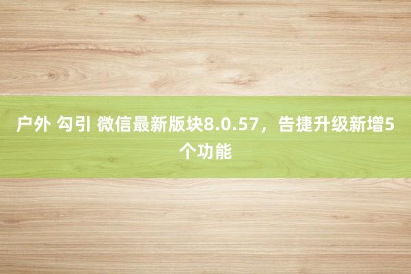 户外 勾引 微信最新版块8.0.57，告捷升级新增5个功能