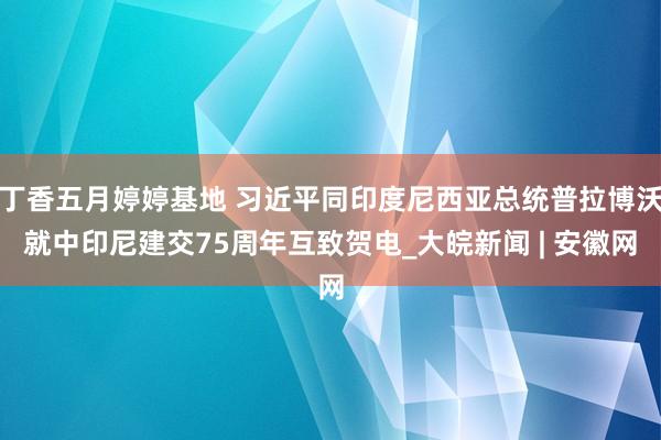 丁香五月婷婷基地 习近平同印度尼西亚总统普拉博沃就中印尼建交75周年互致贺电_大皖新闻 | 安徽网