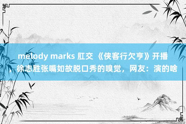 melody marks 肛交 《侠客行欠亨》开播，徐志胜张嘴如故脱口秀的嗅觉，网友：演的啥