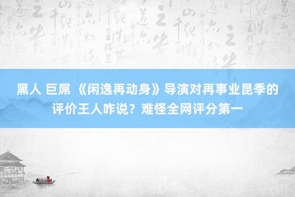 黑人 巨屌 《闲逸再动身》导演对再事业昆季的评价王人咋说？难怪全网评分第一