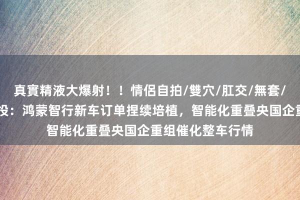 真實精液大爆射！！情侶自拍/雙穴/肛交/無套/大量噴精 中信建投：鸿蒙智行新车订单捏续培植，智能化重叠央国企重组催化整车行情