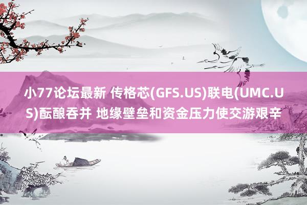 小77论坛最新 传格芯(GFS.US)联电(UMC.US)酝酿吞并 地缘壁垒和资金压力使交游艰辛