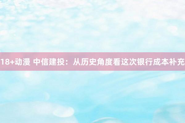 18+动漫 中信建投：从历史角度看这次银行成本补充
