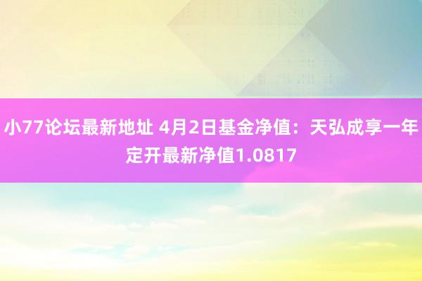小77论坛最新地址 4月2日基金净值：天弘成享一年定开最新净值1.0817