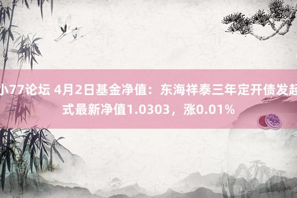 小77论坛 4月2日基金净值：东海祥泰三年定开债发起式最新净值1.0303，涨0.01%