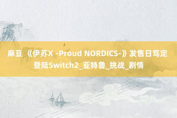 麻豆 《伊苏X -Proud NORDICS-》发售日笃定 登陆Switch2_亚特鲁_挑战_剧情