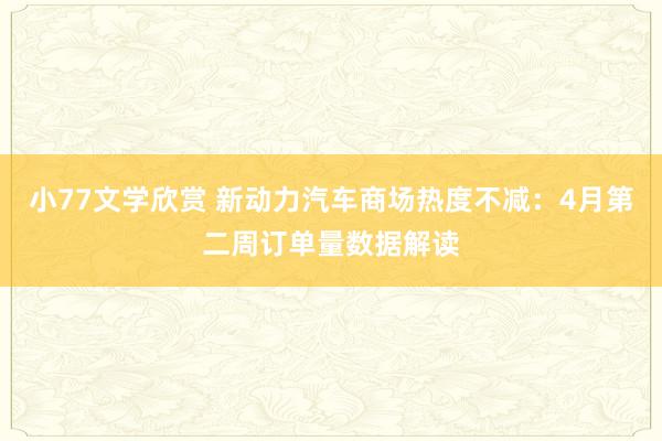 小77文学欣赏 新动力汽车商场热度不减：4月第二周订单量数据解读