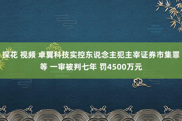 探花 视频 卓翼科技实控东说念主犯主宰证券市集罪等 一审被判七年 罚4500万元