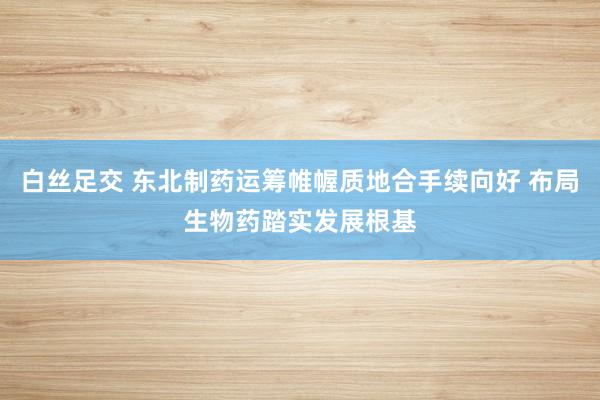 白丝足交 东北制药运筹帷幄质地合手续向好 布局生物药踏实发展根基