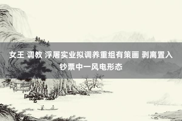 女王 调教 浮屠实业拟调养重组有策画 剥离置入钞票中一风电形态