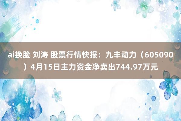 ai换脸 刘涛 股票行情快报：九丰动力（605090）4月15日主力资金净卖出744.97万元