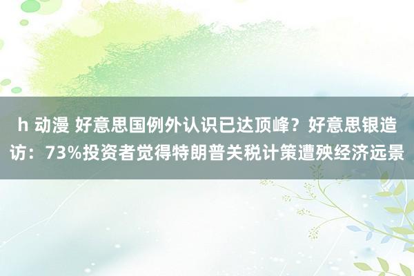 h 动漫 好意思国例外认识已达顶峰？好意思银造访：73%投资者觉得特朗普关税计策遭殃经济远景