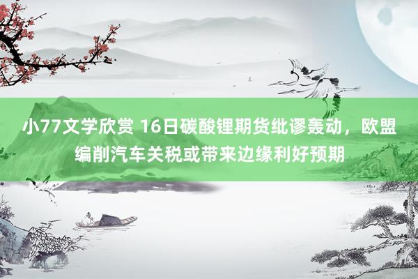 小77文学欣赏 16日碳酸锂期货纰谬轰动，欧盟编削汽车关税或带来边缘利好预期