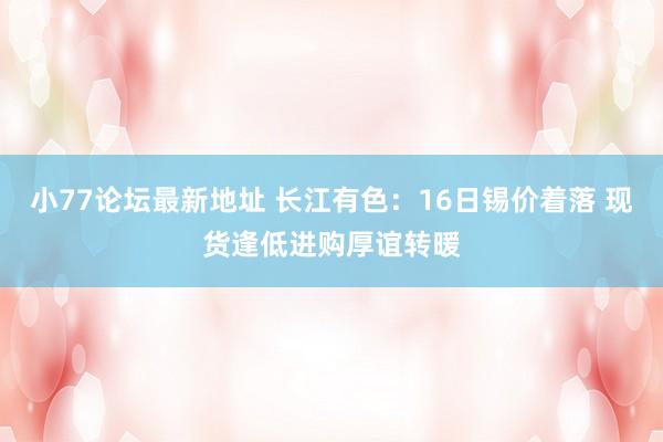 小77论坛最新地址 长江有色：16日锡价着落 现货逢低进购厚谊转暖