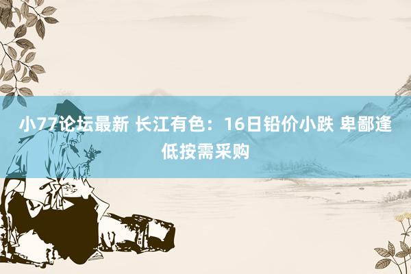 小77论坛最新 长江有色：16日铅价小跌 卑鄙逢低按需采购