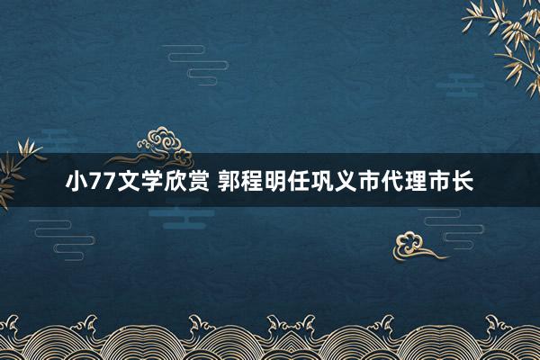 小77文学欣赏 郭程明任巩义市代理市长