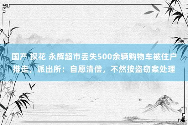 国产 探花 永辉超市丢失500余辆购物车被住户推走，派出所：自愿清偿，不然按盗窃案处理
