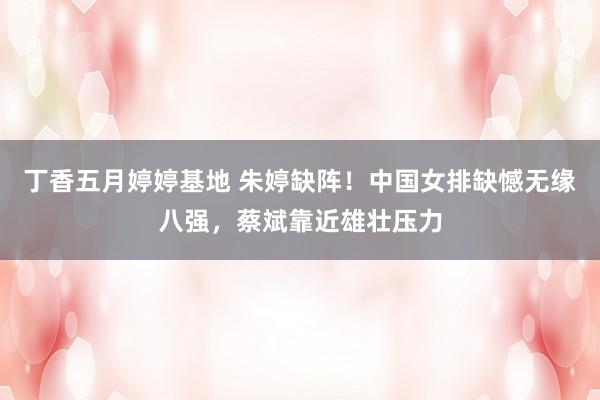丁香五月婷婷基地 朱婷缺阵！中国女排缺憾无缘八强，蔡斌靠近雄壮压力