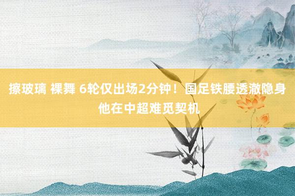 擦玻璃 裸舞 6轮仅出场2分钟！国足铁腰透澈隐身 他在中超难觅契机