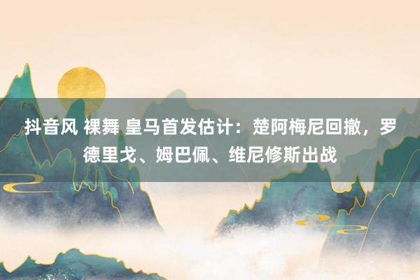 抖音风 裸舞 皇马首发估计：楚阿梅尼回撤，罗德里戈、姆巴佩、维尼修斯出战