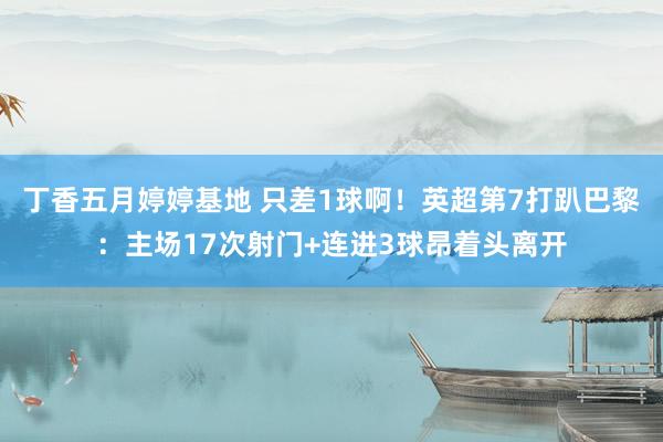 丁香五月婷婷基地 只差1球啊！英超第7打趴巴黎：主场17次射门+连进3球昂着头离开