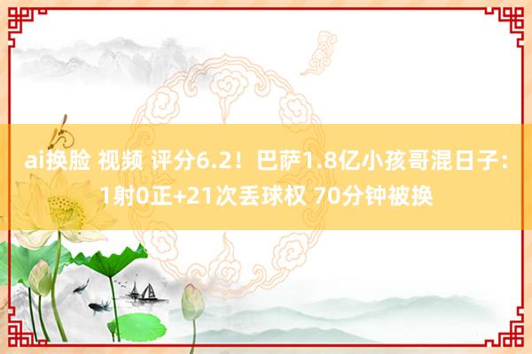 ai换脸 视频 评分6.2！巴萨1.8亿小孩哥混日子：1射0正+21次丢球权 70分钟被换