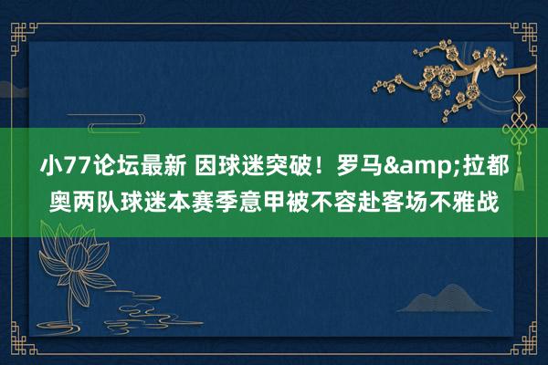 小77论坛最新 因球迷突破！罗马&拉都奥两队球迷本赛季意甲被不容赴客场不雅战