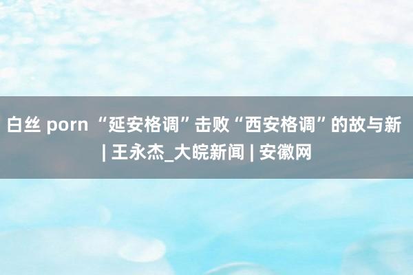 白丝 porn “延安格调”击败“西安格调”的故与新 | 王永杰_大皖新闻 | 安徽网