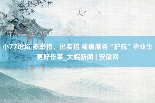 小77论坛 多举措、出实招 精确服务“护航”毕业生更好作事_大皖新闻 | 安徽网