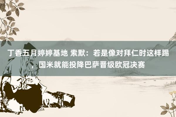 丁香五月婷婷基地 索默：若是像对拜仁时这样踢，国米就能投降巴萨晋级欧冠决赛