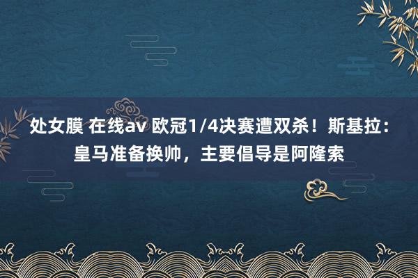 处女膜 在线av 欧冠1/4决赛遭双杀！斯基拉：皇马准备换帅，主要倡导是阿隆索