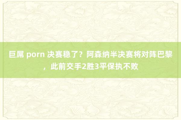 巨屌 porn 决赛稳了？阿森纳半决赛将对阵巴黎，此前交手2胜3平保执不败