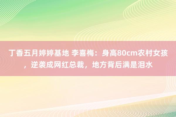 丁香五月婷婷基地 李喜梅：身高80cm农村女孩，逆袭成网红总裁，地方背后满是泪水