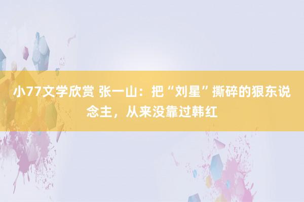小77文学欣赏 张一山：把“刘星”撕碎的狠东说念主，从来没靠过韩红