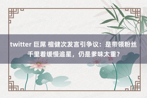 twitter 巨屌 檀健次发言引争议：是带领粉丝千里着缓慢追星，仍是爹味太重？