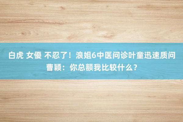 白虎 女優 不忍了！浪姐6中医问诊叶童迅速质问曹颖：你总额我比较什么？