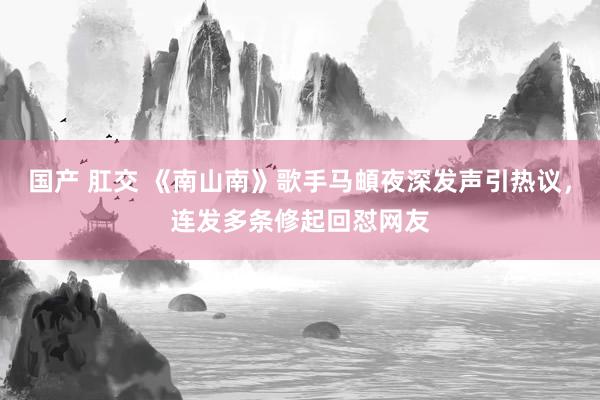国产 肛交 《南山南》歌手马頔夜深发声引热议，连发多条修起回怼网友