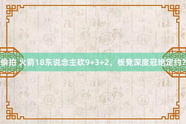 偷拍 火箭18东说念主砍9+3+2，板凳深度冠绝定约？