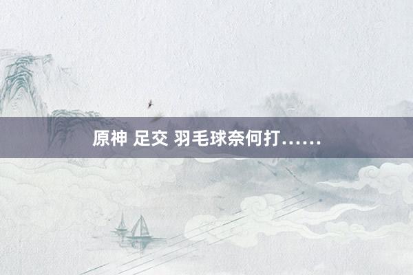 原神 足交 羽毛球奈何打……